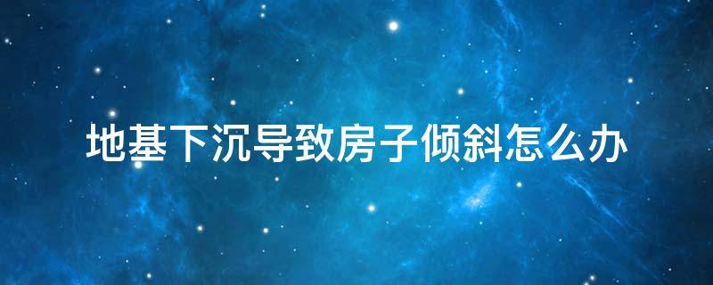 地基下沉导致房子倾斜怎么办（地基下沉不均匀,导致房子倾斜怎么办）