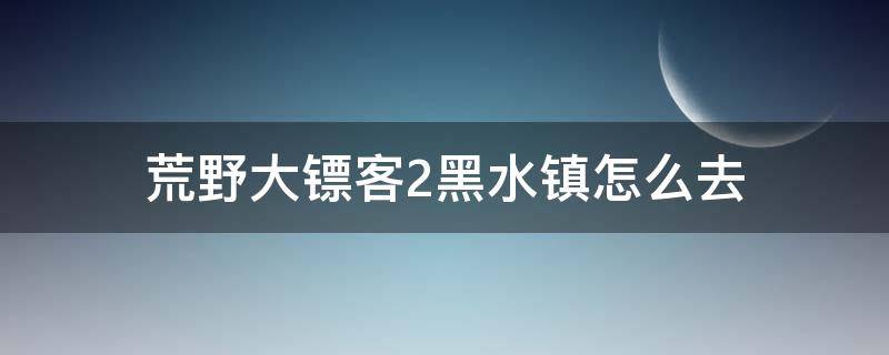 荒野大镖客2黑水镇怎么去（荒野大镖客2黑水镇怎么过去）