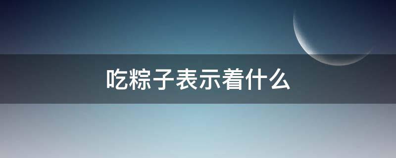 吃粽子表示着什么（吃粽子代表什么意义）