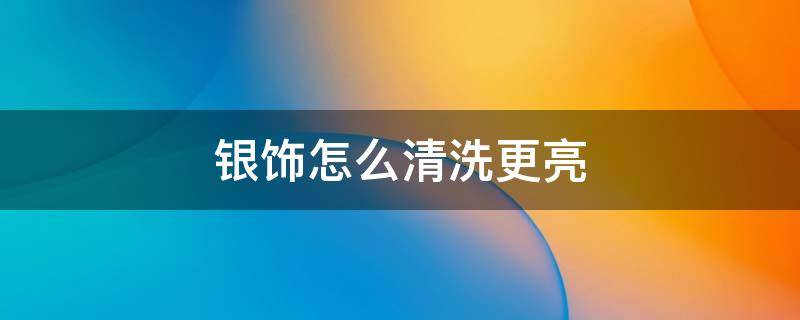 银饰怎么清洗更亮（银饰怎么清洗才亮）