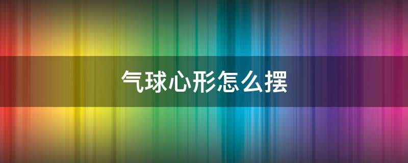 气球心形怎么摆 气球心形怎么摆出来