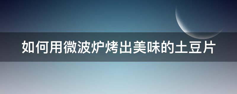 如何用微波炉烤出美味的土豆片（怎么用微波炉烤土豆片窍门）