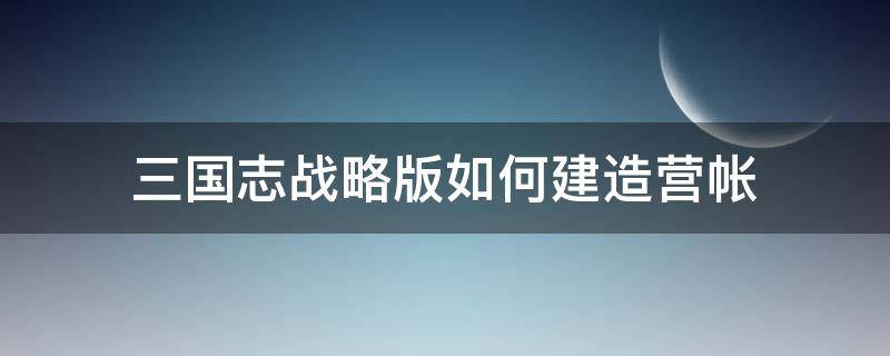 三国志战略版如何建造营帐（三国志战略版 建造营帐）