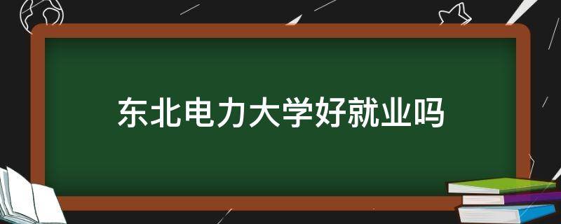 东北电力大学好就业吗 东北电力大学哪个专业就业率高