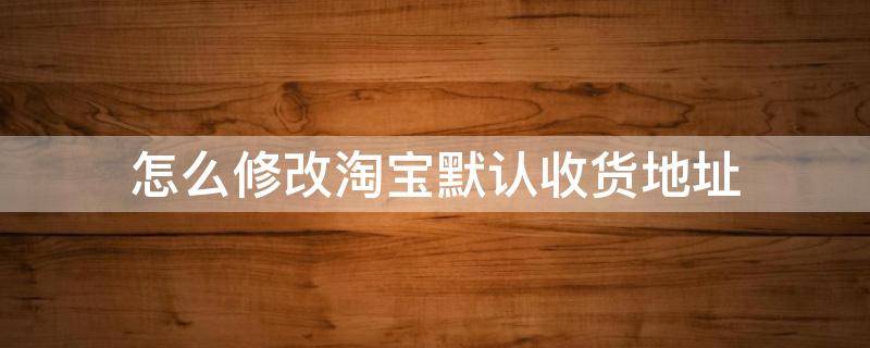 怎么修改淘宝默认收货地址 如何更改淘宝收货地址默认