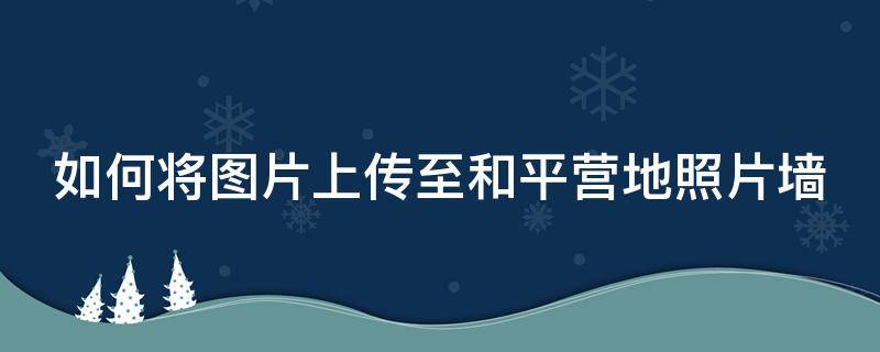 如何将图片上传至和平营地照片墙（如何将图片上传至和平营地照片墙上）