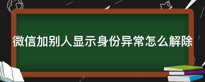 微信加别人显示身份异常怎么解除 微信加别人显示身份异常怎么解除不了