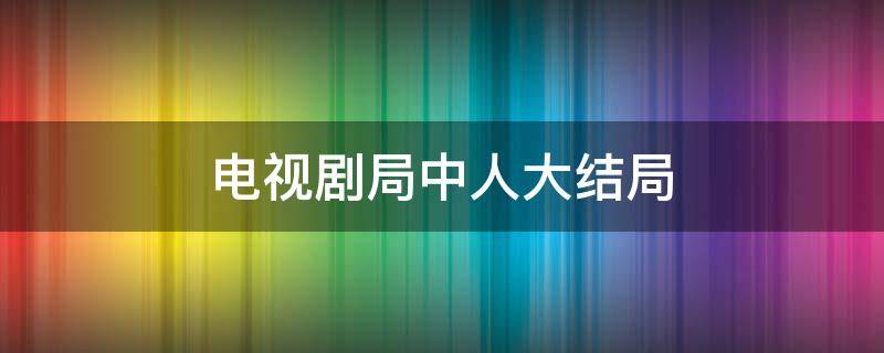 电视剧局中人大结局（电视剧局中人大结局剧情介绍）