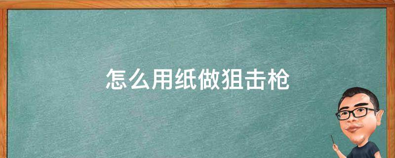 怎么用纸做狙击枪 怎么用纸做狙击枪有做的过程还可以射击