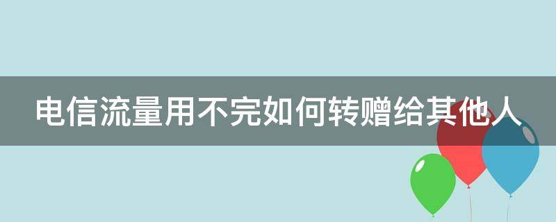 电信流量用不完如何转赠给其他人（电信流量用不完如何转赠给其他人呢）