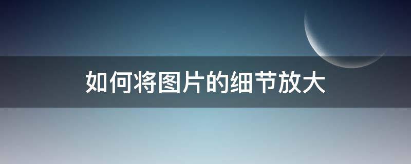 如何将图片的细节放大 一张照片如何放大细节