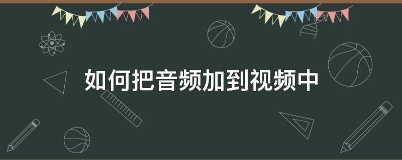 如何把音频加到视频中（如何将音频加入到视频中）