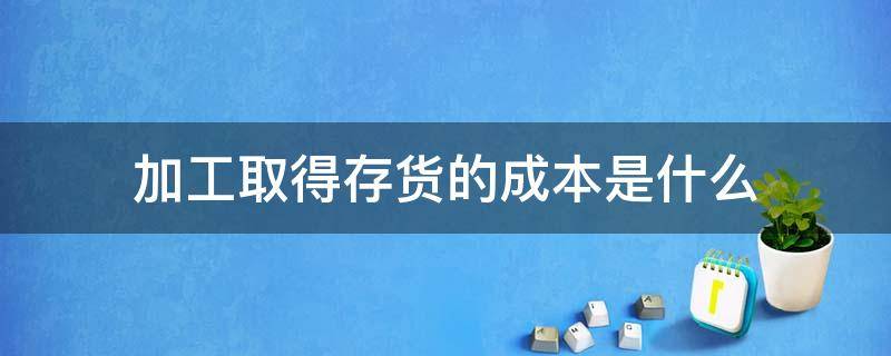 加工取得存货的成本是什么 加工成本是存货成本吗