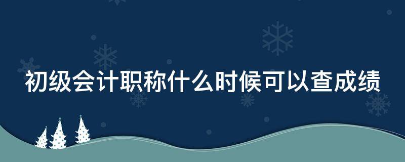 初级会计职称什么时候可以查成绩（初级会计职称考试成绩出来了吗）