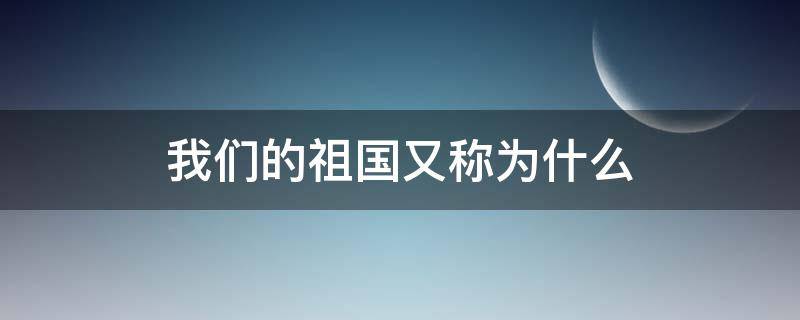 我们的祖国又称为什么（我们的祖国又被称为什么）