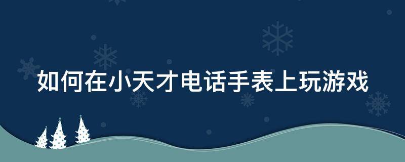 如何在小天才电话手表上玩游戏 如何在小天才电话手表里面玩游戏