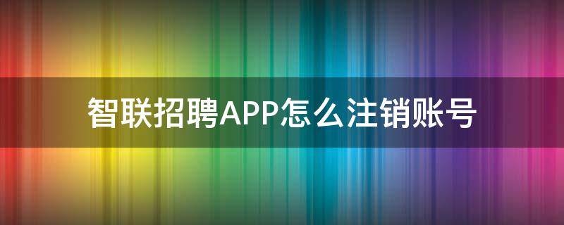 智联招聘APP怎么注销账号（智联招聘帐号怎么注销）