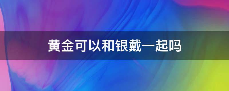 黄金可以和银戴一起吗（黄金银可以戴在一起吗）