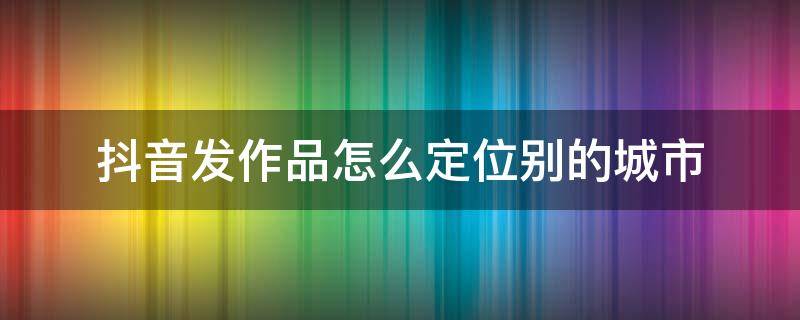 抖音发作品怎么定位别的城市（华为手机抖音发作品怎么定位别的城市）