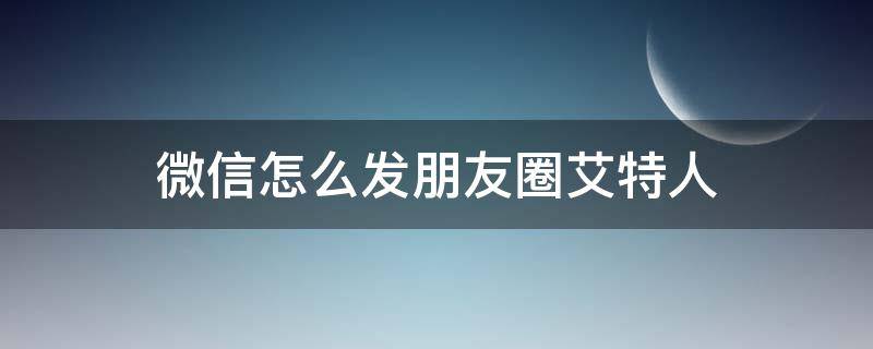 微信怎么发朋友圈艾特人 微信朋友圈发圈怎么艾特人