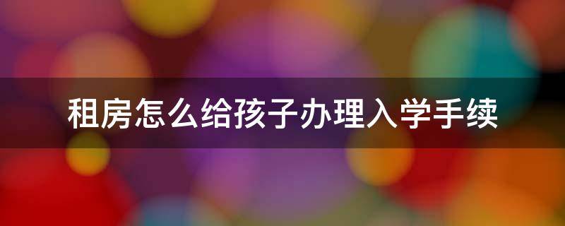 租房怎么给孩子办理入学手续 孩子上学租的房子咋办手续