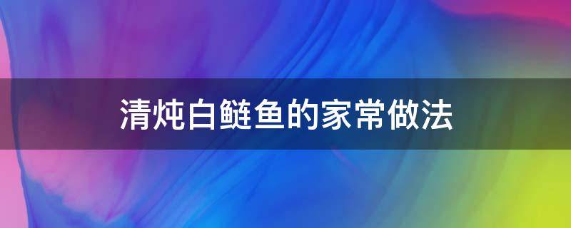 清炖白鲢鱼的家常做法 白鲢鱼炖鱼的家常做法大全