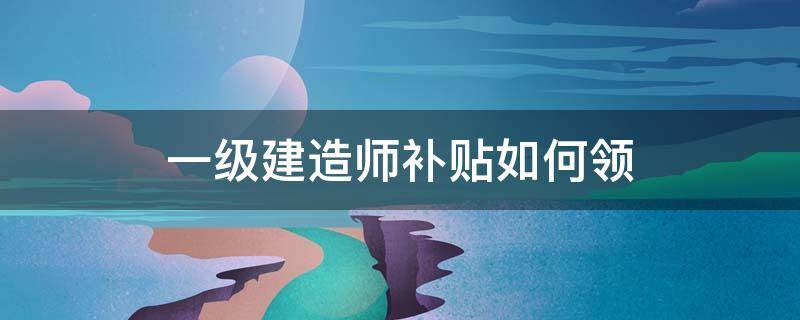 一级建造师补贴如何领 一级建造师补贴在哪里申请