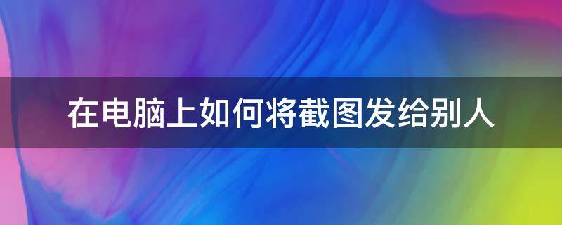 在电脑上如何将截图发给别人 电脑截图以后怎么发送给别人