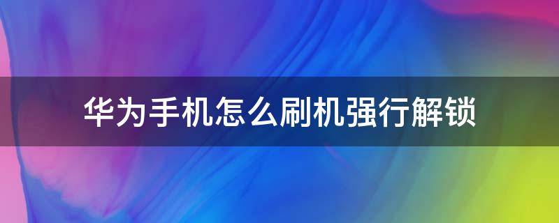 华为手机怎么刷机强行解锁（华为手机怎么刷机强行解锁新版）