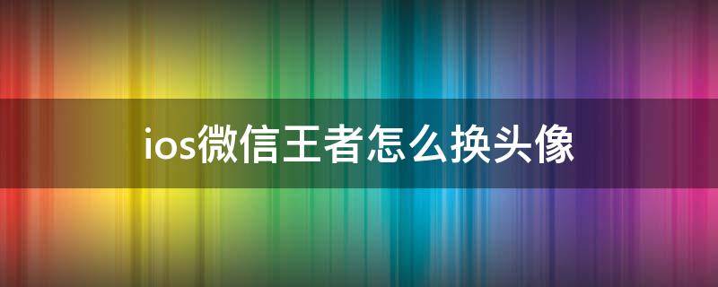 ios微信王者怎么换头像（怎么单独换王者头像ios微信）