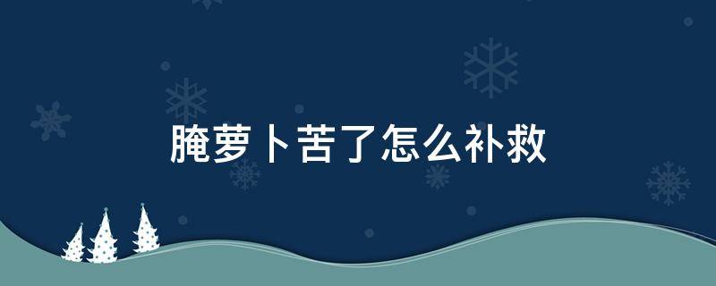 腌萝卜苦了怎么补救 腌的萝卜苦如何补救