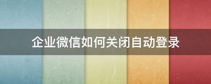 企业微信如何关闭自动登录 企业微信怎么取消开机自动登录