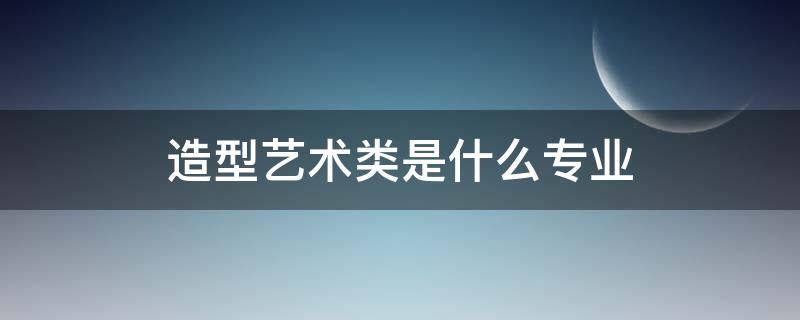 造型艺术类是什么专业 造型属于什么专业