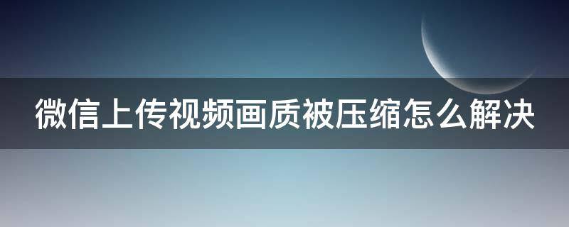 微信上传视频画质被压缩怎么解决（微信上传视频画质被压缩怎么解决呢）