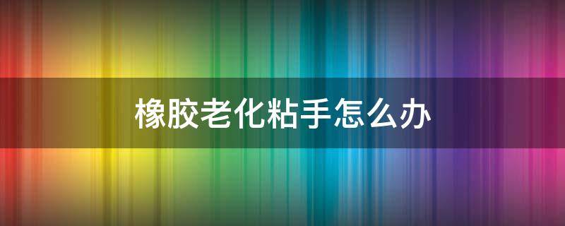 橡胶老化粘手怎么办 橡胶制品老化粘手怎么办