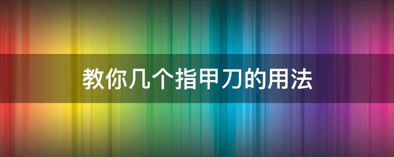 教你几个指甲刀的用法 12件指甲刀用法图解