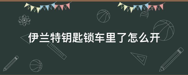 伊兰特钥匙锁车里了怎么开 伊兰特车钥匙在车里自动落锁