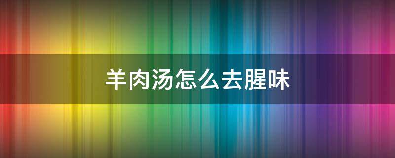 羊肉汤怎么去腥味 羊肉汤如何去腥膻味