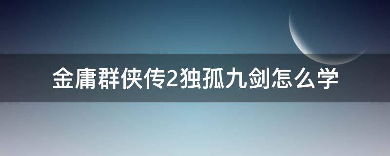 金庸群侠传2独孤九剑怎么学（金庸群侠传5学了独孤九剑能进逍遥）