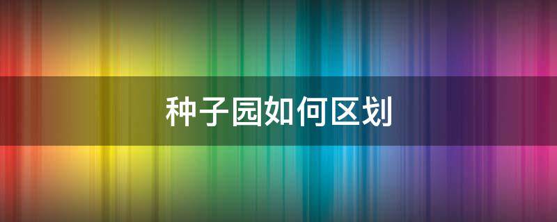 种子园如何区划 如何选择种子园的园址