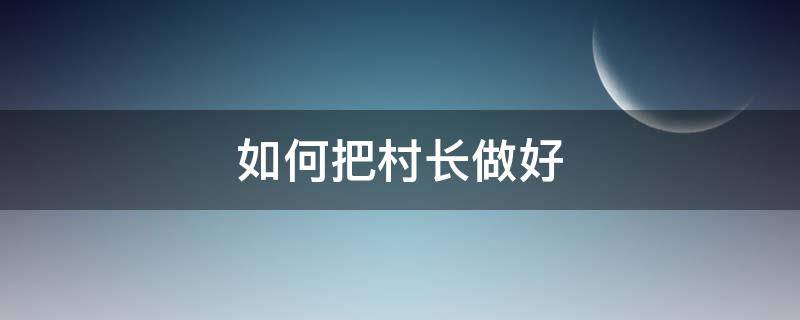 如何把村长做好 怎样才能做一个好村长