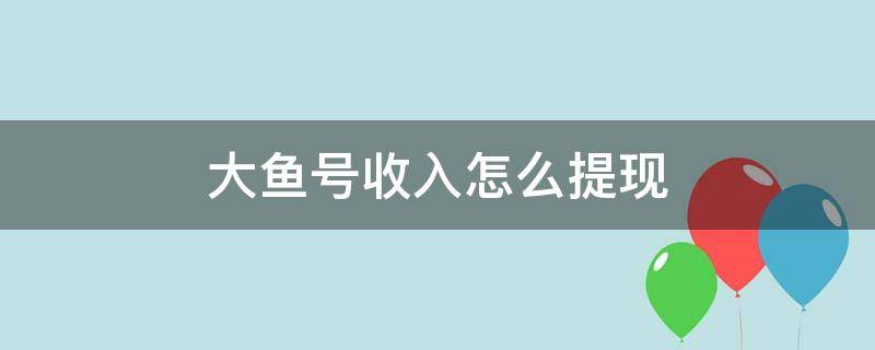 大鱼号收入怎么提现（大鱼号转正之后就可以赚钱了么）