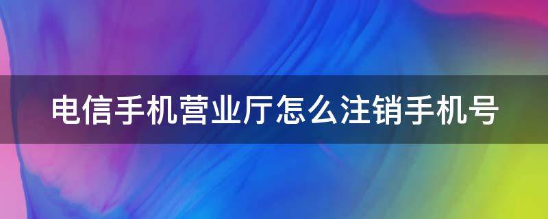 电信手机营业厅怎么注销手机号 电信手机营业厅怎么注销手机号的