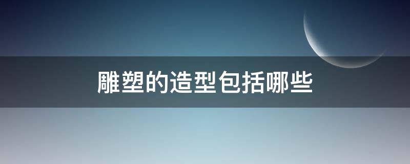 雕塑的造型包括哪些 雕塑可分为哪些类型