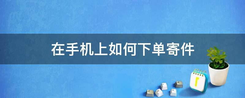 在手机上如何下单寄件（手机上下单寄快递怎么弄）