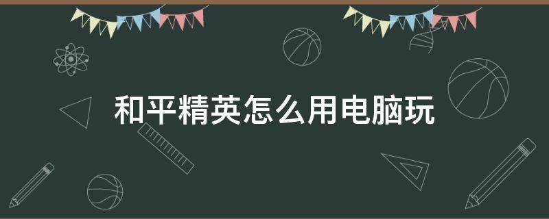 和平精英怎么用电脑玩 和平精英怎么用电脑玩匹配手机玩家