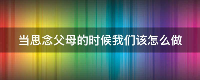 当思念父母的时候我们该怎么做（当思念父母的时候我们该怎么做呢）