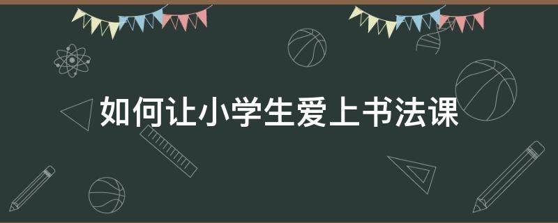 如何让小学生爱上书法课 小学生书法课怎么上才有意思