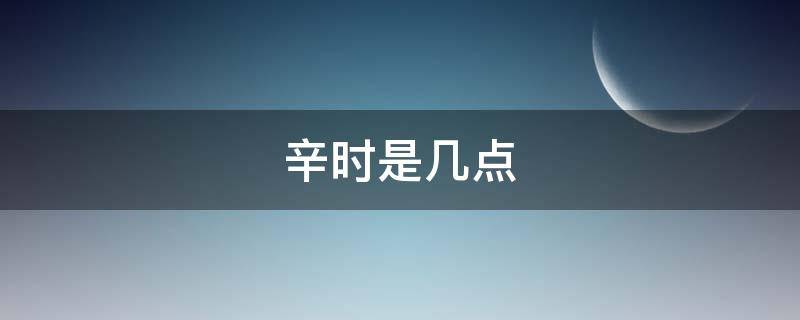 辛时是几点 辛时是几点到几点