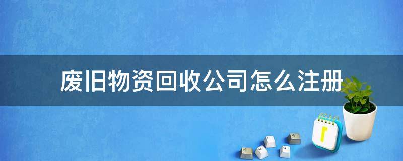 废旧物资回收公司怎么注册（注册废旧物资回收公司需要什么手续）